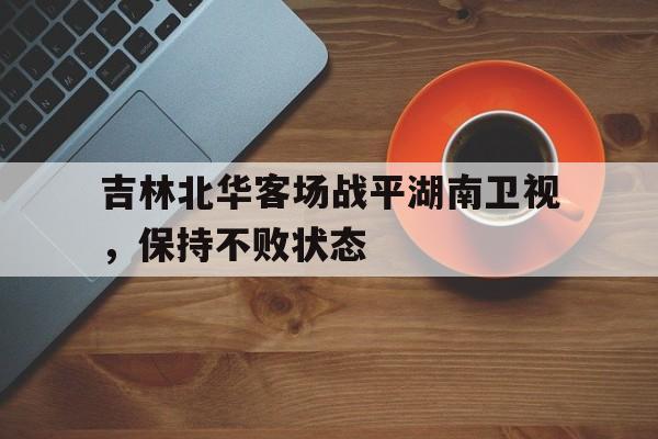 关于吉林北华客场战平湖南卫视,保持不败状态的信息 关于吉林北华客场战平湖南卫视,保持不败状态的信息